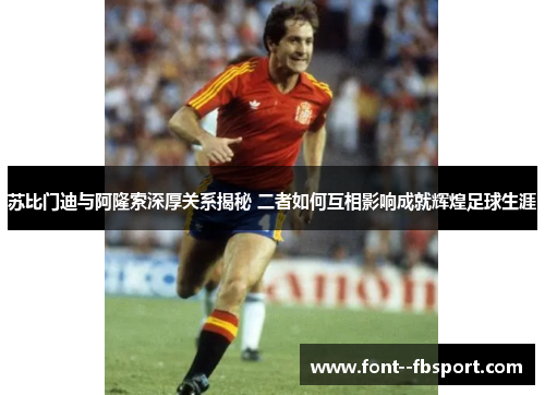 苏比门迪与阿隆索深厚关系揭秘 二者如何互相影响成就辉煌足球生涯