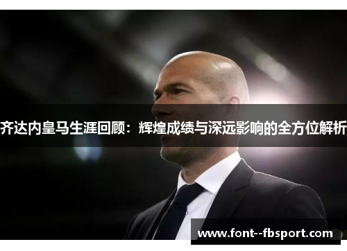 齐达内皇马生涯回顾：辉煌成绩与深远影响的全方位解析